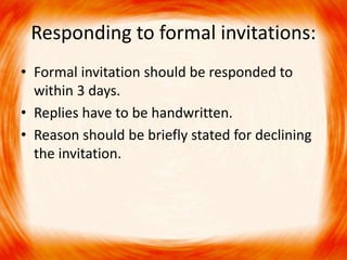 Responding to formal invitations: 
• Formal invitation should be responded to 
within 3 days. 
• Replies have to be handwritten. 
• Reason should be briefly stated for declining 
the invitation. 
 