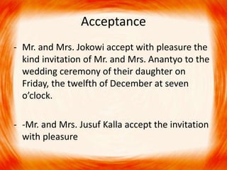 Acceptance 
- Mr. and Mrs. Jokowi accept with pleasure the 
kind invitation of Mr. and Mrs. Anantyo to the 
wedding ceremony of their daughter on 
Friday, the twelfth of December at seven 
o’clock. 
- -Mr. and Mrs. Jusuf Kalla accept the invitation 
with pleasure 
 