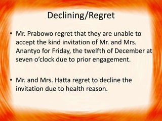 Declining/Regret 
• Mr. Prabowo regret that they are unable to 
accept the kind invitation of Mr. and Mrs. 
Anantyo for Friday, the twelfth of December at 
seven o’clock due to prior engagement. 
• Mr. and Mrs. Hatta regret to decline the 
invitation due to health reason. 
 