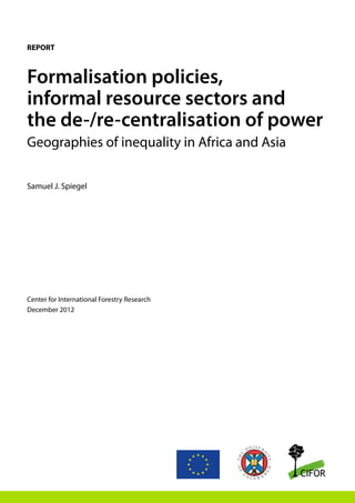 Formalisation policies,
informal resource sectors and
the de-/re-centralisation of power
Geographies of inequality in Africa and Asia
Samuel J. Spiegel
Center for International Forestry Research
December 2012
REPORT
 