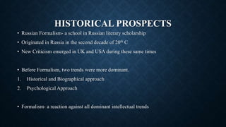 HISTORICAL PROSPECTS
• Russian Formalism- a school in Russian literary scholarship
• Originated in Russia in the second decade of 20th C
• New Criticism emerged in UK and USA during these same times
• Before Formalism, two trends were more dominant.
1. Historical and Biographical approach
2. Psychological Approach
• Formalism- a reaction against all dominant intellectual trends
 