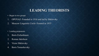 LEADING THEORISTS
• Began in two groups
1. OPOYAZ- Founded in 1916 and led by Shklovsky
2. Moscow Linguistic Circle- Formed in 1915
• Leading proponents
1. Boris Eichenbaum
2. Roman Jakobson
3. Victor Shklovsky
4. Boris Tomashevsky
 