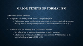 MAJOR TENETS OF FORMALISM
• Doctrines of Russian Formalism
1. Emphasis on literary work and its component parts
• Eichenbaum states, ‘the literary scholar ought to be concerned solely with the
inquiry into the distinguishing features of the literary material’ (1924, p.3).
2. Insistence on the autonomy of literary scholarship
• No value given to intuition, imagination or author’s psyche
• Jakobson says, ‘ the subject of literary scholarship is NOT literature in its
totality but literariness’ (1921, p.11)
 