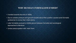 WHY RUSSIAN FORMALISM ENDED?
• It ended towards the end of 1920s.
• Due to outside pressure and genuine doubts about their position caused some formalist
spokesman to revise their initial claims.
• Later formalists pursued a middle ground between formalist and sociological
approaches to literature.
• Undue preoccupation with ‘mere’ form.
 