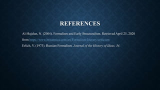 REFERENCES
Al-Hujelan, N. (2004). Formalism and Early Structuralism. Retrieved April 25, 2020
from https://www.britannica.com/art/Formalism-literary-criticism
Erlich, V. (1973). Russian Formalism. Journal of the History of Ideas, 34.
 