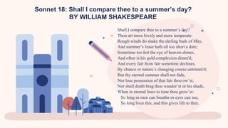 Sonnet 18: Shall I compare thee to a summer’s day?
BY WILLIAM SHAKESPEARE
Shall I compare thee to a summer’s day?
Thou art more lovely and more temperate:
Rough winds do shake the darling buds of May,
And summer’s lease hath all too short a date;
Sometime too hot the eye of heaven shines,
And often is his gold complexion dimm'd;
And every fair from fair sometime declines,
By chance or nature’s changing course untrimm'd;
But thy eternal summer shall not fade,
Nor lose possession of that fair thou ow’st;
Nor shall death brag thou wander’st in his shade,
When in eternal lines to time thou grow’st:
So long as men can breathe or eyes can see,
So long lives this, and this gives life to thee.
 