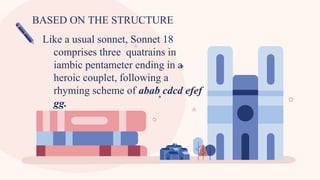 BASED ON THE STRUCTURE
Like a usual sonnet, Sonnet 18
comprises three quatrains in
iambic pentameter ending in a
heroic couplet, following a
rhyming scheme of abab cdcd efef
gg.
 