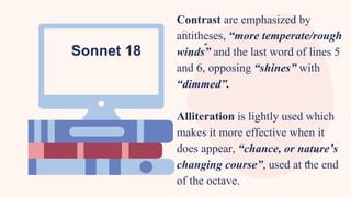 Contrast are emphasized by
antitheses, “more temperate/rough
winds” and the last word of lines 5
and 6, opposing “shines” with
“dimmed”.
Alliteration is lightly used which
makes it more effective when it
does appear, “chance, or nature’s
changing course”, used at the end
of the octave.
Sonnet 18
 