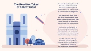 The Road Not Taken
BY ROBERT FROST
Two roads diverged in a yellow wood,
And sorry I could not travel both
And be one traveler, long I stood
And looked down one as far as I could
To where it bent in the undergrowth;
Then took the other, as just as fair,
And having perhaps the better claim,
Because it was grassy and wanted wear;
Though as for that the passing there
Had worn them really about the same,
And both that morning equally lay
In leaves no step had trodden black.
Oh, I kept the first for another day!
Yet knowing how way leads on to way,
I doubted if I should ever come back.
I shall be telling this with a sigh
Somewhere ages and ages hence:
Two roads diverged in a wood, and I—
I took the one less traveled by,
And that has made all the difference.
 