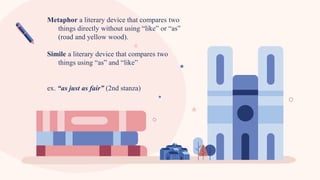 Metaphor a literary device that compares two
things directly without using “like” or “as”
(road and yellow wood).
Simile a literary device that compares two
things using “as” and “like”
ex. “as just as fair” (2nd stanza)
 
