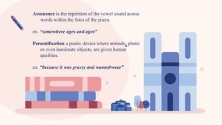 Assonance is the repetition of the vowel sound across
words within the lines of the poem.
ex. “somewhere ages and ages”
Personification a poetic device where animals, plants
or even inanimate objects, are given human
qualities.
ex. “because it was grassy and wanted wear”
 