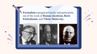 Formalism emerged primarily and particularly
out of the work of Roman Jacobson, Boris
Eichenbaum, and Viktor Shklovsky.
 