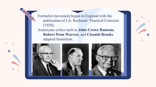 Formalist movement began in England with the
publication of I.A. Rechards’ Practical Criticism
(1929).
Americans critics such as John Crowe Ransom,
Robert Penn Warren, and Cleanth Brooks
adapted formalism.
 