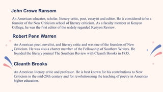 An American educator, scholar, literary critic, poet, essayist and editor. He is considered to be a
founder of the New Criticism school of literary criticism. As a faculty member at Kenyon
College, he was the first editor of the widely regarded Kenyon Review.
John Crowe Ransom
An American poet, novelist, and literary critic and was one of the founders of New
Criticism. He was also a charter member of the Fellowship of Southern Writers. He
founded the literary journal The Southern Review with Cleanth Brooks in 1935.
Robert Penn Warren
Cleanth Brooks
An American literary critic and professor. He is best known for his contributions to New
Criticism in the mid-20th century and for revolutionizing the teaching of poetry in American
higher education.
 