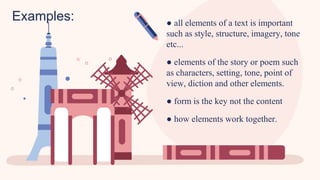 Examples: ● all elements of a text is important
such as style, structure, imagery, tone
etc...
● elements of the story or poem such
as characters, setting, tone, point of
view, diction and other elements.
● form is the key not the content
● how elements work together.
 