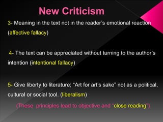 3- Meaning in the text not in the reader’s emotional reaction
(affective fallacy)
4- The text can be appreciated without turning to the author’s
intention (intentional fallacy)
5- Give liberty to literature; “Art for art’s sake” not as a political,
cultural or social tool. (liberalism)
(These principles lead to objective and “close reading”)
 