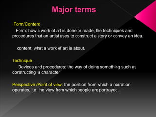 Form/Content
Form: how a work of art is done or made, the techniques and
procedures that an artist uses to construct a story or convey an idea.
content: what a work of art is about.
Technique
Devices and procedures: the way of doing something such as
constructing a character
Perspective /Point of view: the position from which a narration
operates, i.e. the view from which people are portrayed.
 