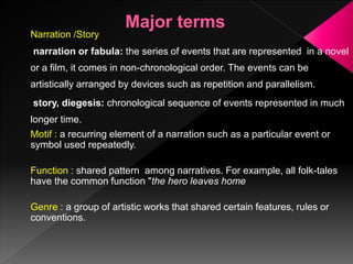 Narration /Story
narration or fabula: the series of events that are represented in a novel
or a film, it comes in non-chronological order. The events can be
artistically arranged by devices such as repetition and parallelism.
story, diegesis: chronological sequence of events represented in much
longer time.
Motif : a recurring element of a narration such as a particular event or
symbol used repeatedly.
Function : shared pattern among narratives. For example, all folk-tales
have the common function "the hero leaves home
Genre : a group of artistic works that shared certain features, rules or
conventions.
 