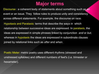 Discourse : a coherent body of statements about something such as an
event or an issue. They follow rules to produce unity and consistency
across different statements. For example, the discourse on race.
Hypotaxis and Parataxis: terms that describe the ways in which
relationship between successive ideas are expressed. In parataxis, the
ideas are expressed in simple phrases linked by conjunction and or but,
whereas in hypotaxis the ideas are expressed in subordinate clauses
joined by relational links such as after and when.
Poetic Meter: metric poetry uses different rhythms (stressed and
unstressed syllables) and different numbers of feet's (i.e. trimester or
hexameter).
 
