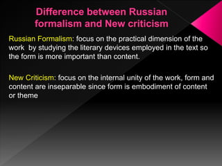 Russian Formalism: focus on the practical dimension of the
work by studying the literary devices employed in the text so
the form is more important than content.
New Criticism: focus on the internal unity of the work, form and
content are inseparable since form is embodiment of content
or theme
 
