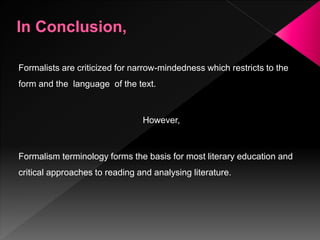 Formalists are criticized for narrow-mindedness which restricts to the
form and the language of the text.
However,
Formalism terminology forms the basis for most literary education and
critical approaches to reading and analysing literature.
 