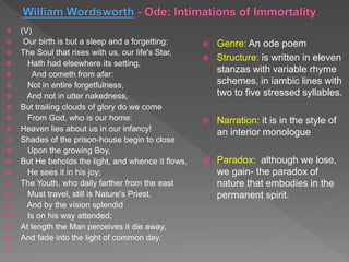  (V)
 Our birth is but a sleep and a forgetting:
 The Soul that rises with us, our life's Star,
 Hath had elsewhere its setting,
 And cometh from afar:
 Not in entire forgetfulness,
 And not in utter nakedness,
 But trailing clouds of glory do we come
 From God, who is our home:
 Heaven lies about us in our infancy!
 Shades of the prison-house begin to close
 Upon the growing Boy,
 But He beholds the light, and whence it flows,
 He sees it in his joy;
 The Youth, who daily farther from the east
 Must travel, still is Nature's Priest,
 And by the vision splendid
 Is on his way attended;
 At length the Man perceives it die away,
 And fade into the light of common day.

 Genre: An ode poem
 Structure: is written in eleven
stanzas with variable rhyme
schemes, in iambic lines with
two to five stressed syllables.
 Narration: it is in the style of
an interior monologue
 Paradox: although we lose,
we gain- the paradox of
nature that embodies in the
permanent spirit.
 