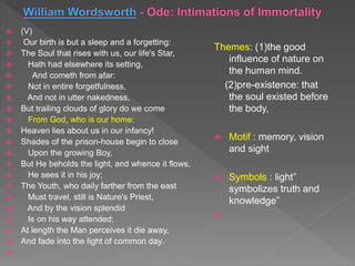  (V)
 Our birth is but a sleep and a forgetting:
 The Soul that rises with us, our life's Star,
 Hath had elsewhere its setting,
 And cometh from afar:
 Not in entire forgetfulness,
 And not in utter nakedness,
 But trailing clouds of glory do we come
 From God, who is our home:
 Heaven lies about us in our infancy!
 Shades of the prison-house begin to close
 Upon the growing Boy,
 But He beholds the light, and whence it flows,
 He sees it in his joy;
 The Youth, who daily farther from the east
 Must travel, still is Nature's Priest,
 And by the vision splendid
 Is on his way attended;
 At length the Man perceives it die away,
 And fade into the light of common day.

Themes: (1)the good
influence of nature on
the human mind.
(2)pre-existence: that
the soul existed before
the body,
 Motif : memory, vision
and sight
 Symbols : light”
symbolizes truth and
knowledge”

 