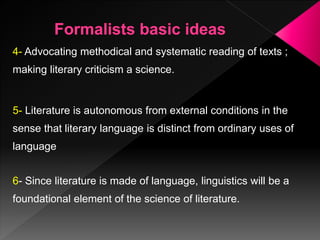 4- Advocating methodical and systematic reading of texts ;
making literary criticism a science.
5- Literature is autonomous from external conditions in the
sense that literary language is distinct from ordinary uses of
language
6- Since literature is made of language, linguistics will be a
foundational element of the science of literature.
 