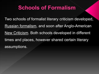 Two schools of formalist literary criticism developed,
Russian formalism, and soon after Anglo-American
New Criticism. Both schools developed in different
times and places, however shared certain literary
assumptions.
 