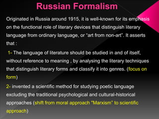 Originated in Russia around 1915, it is well-known for its emphasis
on the functional role of literary devices that distinguish literary
language from ordinary language, or “art from non-art”. It asserts
that :
1- The language of literature should be studied in and of itself,
without reference to meaning , by analysing the literary techniques
that distinguish literary forms and classify it into genres. (focus on
form)
2- invented a scientific method for studying poetic language
excluding the traditional psychological and cultural-historical
approaches (shift from moral approach "Marxism” to scientific
approach)
 