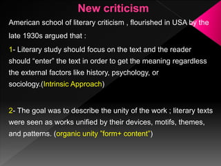 American school of literary criticism , flourished in USA by the
late 1930s argued that :
1- Literary study should focus on the text and the reader
should “enter” the text in order to get the meaning regardless
the external factors like history, psychology, or
sociology.(Intrinsic Approach)
2- The goal was to describe the unity of the work ; literary texts
were seen as works unified by their devices, motifs, themes,
and patterns. (organic unity ”form+ content”)
 