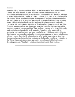 Summary:
Formalist theory has dominated the American literary scene for most of the twentieth
century, and it has retained its great influence in many academic quarters. Its
practitioners advocate methodical and systematic readings of texts. The major premises
of New Criticism include: "art for art's sake," "content form," and "texts exist in and for
themselves." These premises lead to the development of reading strategies that isolate
and objectify the overt structures of texts as well as authorial techniques and language
usage. With these isolated and objective readings, New Criticism aims to classify,
categorize, and catalog works according to their formal attributes. Along the way, New
Criticism wants to pull out and discuss any universal truths that literary works might
hold concerning the human condition. These truths are considered by New Critics to be
static, enduring, and applicable to all humanity. Formalists value poetry rich in
ambiguity, irony, and intention, and want to make literary criticism a science. Current
theorists tend to criticize Formalism for this and other symptoms of narrow-mindedness;
still, they cannot deny that New Criticism has left a lasting impression on American
literary scholarship. Its terminology continues as the basis for most literary education in
the United States, and other critical approaches to reading and critiquing literature
depend upon readers’ familiarity with these terms to articulate their findings.
            ________________________________________________
 