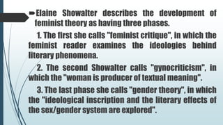 Elaine Showalter describes the development of
feminist theory as having three phases.
1. The first she calls "feminist critique", in which the
feminist reader examines the ideologies behind
literary phenomena.
2. The second Showalter calls "gynocriticism", in
which the "woman is producer of textual meaning".
3. The last phase she calls "gender theory", in which
the "ideological inscription and the literary effects of
the sex/gender system are explored".
 