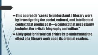 This approach “seeks to understand a literary work
by investigating the social, cultural, and intellectual
context that produced it—a context that necessarily
includes the artist’s biography and milieu.”
A key goal for historical critics is to understand the
effect of a literary work upon its original readers.
 