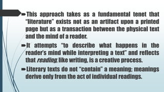 This approach takes as a fundamental tenet that
“literature” exists not as an artifact upon a printed
page but as a transaction between the physical text
and the mind of a reader.
It attempts “to describe what happens in the
reader’s mind while interpreting a text” and reflects
that reading, like writing, is a creative process.
Literary texts do not “contain” a meaning; meanings
derive only from the act of individual readings.
 