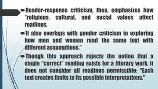 Reader-response criticism, then, emphasizes how
“religious, cultural, and social values affect
readings.
It also overlaps with gender criticism in exploring
how men and women read the same text with
different assumptions.”
Though this approach rejects the notion that a
single “correct” reading exists for a literary work, it
does not consider all readings permissible: “Each
text creates limits to its possible interpretations.”
 