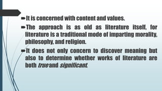 It is concerned with content and values.
The approach is as old as literature itself, for
literature is a traditional mode of imparting morality,
philosophy, and religion.
It does not only concern to discover meaning but
also to determine whether works of literature are
both true and significant.
 