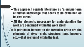 This approach regards literature as “a unique form
of human knowledge that needs to be examined on
its own terms.”
All the elements necessary for understanding the
work are contained within the work itself.
Of particular interest to the formalist critic are the
elements of form—style, structure, tone, imagery,
etc.—that are found within the text.
 