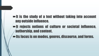 It is the study of a text without taking into account
any outside influence.
It rejects notions of culture or societal influence,
authorship, and content.
Its focus is on modes, genres, discourse, and forms.
 