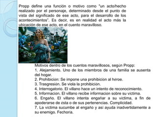 Propp define una función o motivo como "un acto/hecho realizado por el personaje, determinado desde el punto de vista del significado de ese acto, para el desarrollo de los acontecimientos”. Es decir, es en realidad el acto más la ubicación de ese acto, en el cuento maravilloso. Motivos dentro de los cuentos maravillosos, según Propp:1. Alejamiento. Uno de los miembros de una familia se ausenta del hogar.2. Prohibición: Se impone una prohibición al héroe.3. Trasgresión. Se viola la prohibición. 4. Interrogatorio. El villano hace un intento de reconocimiento.5. Información. El villano recibe información sobre su víctima.6. Engaño. El villano intenta engañar a su víctima, a fin de apoderarse de ésta o de sus pertenencias. Complicidad. 7. La víctima sucumbe al engaño y así ayuda inadvertidamente a su enemigo. Fechoría. 