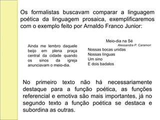 Os formalistas buscavam comparar a linguagem
poética da linguagem prosaica, exemplificaremos
com o exemplo feito por Arnaldo Franco Junior:
Ainda me lembro daquele
beijo em plena praça
central da cidade quando
os sinos da igreja
anunciavam o meio-dia.
Meio-dia na Sé
Alessandra P. Caramori
Nossas bocas unidas
Nossas línguas
Um sino
E dois badalos
No primeiro texto não há necessariamente
destaque para a função poética, as funções
referencial e emotiva são mais importantes, já no
segundo texto a função poética se destaca e
subordina as outras.
 