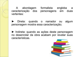 A abordagem formalista engloba a
caracterização dos personagens em duas
vertentes:
► Direta: quando o narrador ou algum
personagem mostra essa caracterização;
► Indireta: quando as ações deste personagem
no desenrolar da obra acabam por revelar suas
características.
 