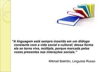 “A linguagem está sempre inserida em um diálogo
constante com a vida social e cultural; dessa forma
ela se torna viva, múltipla, porque marcada pelas
vozes presentes nas interações sociais.”
Mikhail Bakhtin, Linguista Russo
 