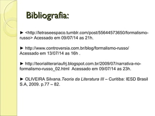 Bibliografia:Bibliografia:
► <http://letraseespaco.tumblr.com/post/55644573650/formalismo-
russo> Acessado em 09/07/14 as 21h.
► http://www.controversia.com.br/blog/formalismo-russo/
Acessado em 13/07/14 as 16h .
► http://teorialiterariaufrj.blogspot.com.br/2009/07/narrativa-no-
formalismo-russo_02.html Acessado em 09/07/14 as 23h.
► OLIVEIRA Silvana.Teoria da Literatura III – Curitiba: IESD Brasil
S.A, 2009. p.77 – 82.
 