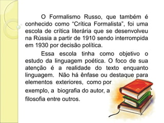 O Formalismo Russo, que também é
conhecido como “Crítica Formalista”, foi uma
escola de crítica literária que se desenvolveu
na Rússia a partir de 1910 sendo interrompida
em 1930 por decisão política.
Essa escola tinha como objetivo o
estudo da linguagem poética. O foco de sua
atenção é a realidade do texto enquanto
linguagem. Não há ênfase ou destaque para
elementos exteriores, como por
exemplo, a biografia do autor, a
filosofia entre outros.
 