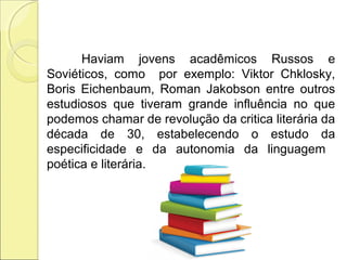 Haviam jovens acadêmicos Russos e
Soviéticos, como por exemplo: Viktor Chklosky,
Boris Eichenbaum, Roman Jakobson entre outros
estudiosos que tiveram grande influência no que
podemos chamar de revolução da critica literária da
década de 30, estabelecendo o estudo da
especificidade e da autonomia da linguagem
poética e literária.
 