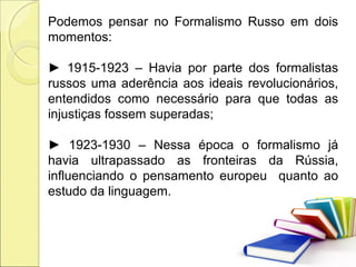 Podemos pensar no Formalismo Russo em dois
momentos:
► 1915-1923 – Havia por parte dos formalistas
russos uma aderência aos ideais revolucionários,
entendidos como necessário para que todas as
injustiças fossem superadas;
► 1923-1930 – Nessa época o formalismo já
havia ultrapassado as fronteiras da Rússia,
influenciando o pensamento europeu quanto ao
estudo da linguagem.
 