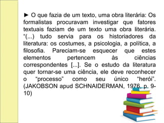 ► O que fazia de um texto, uma obra literária: Os
formalistas procuravam investigar que fatores
textuais faziam de um texto uma obra literária.
“(...) tudo servia para os historiadores da
literatura: os costumes, a psicologia, a política, a
filosofia. Pareciam-se esquecer que estes
elementos pertencem às ciências
correspondentes [...]. Se o estudo da literatura
quer tornar-se uma ciência, ele deve reconhecer
o “processo” como seu único “herói”.
(JAKOBSON apud SCHNAIDERMAN, 1976, p. 9-
10)
 