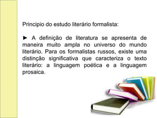 Principio do estudo literário formalista:
► A definição de literatura se apresenta de
maneira muito ampla no universo do mundo
literário. Para os formalistas russos, existe uma
distinção significativa que caracteriza o texto
literário: a linguagem poética e a linguagem
prosaica.
 