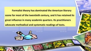 Formalist theory has dominated the American literary
scene for most of the twentieth century, and it has retained its
great influence in many academic quarters. Its practitioners
advocate methodical and systematic readings of texts.
 